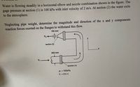 Water is flowing steadily in a horizontal elbow and nozzle combination shown in the figure. The
gage pressure at section (1) is 100 kPa with inlet velocity of 2 m/s. At section (2) the water exits
to the atmosphere.
Neglecting pipe weight, determine the magnitude and direction of the x and y components
reaction forces exerted on the flanges to withstand this flow.
160 mm
y
section (2)
300 mm
V1
->
section (1)
P, = 100kPa
V, = 2m/s
