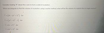 Consider rotating "R" about the x-axis to form a solid of revolution.
When we integrate to find the volume of revolution, using a washer method, what will be the volume of a typical slice (a single washer)?
On (25 - (² + 1)²). Ar
O [(²+1)²-5]. Ax
OT(4-²)²- Ar
Ο π(x2 + 1)*. Δε