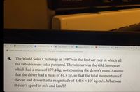 rtal
H Online Meetings x
i (2) Microsoft Tea x
K! Play Kahoot! - En x
3 stages of grief 2.
O Treat me like son
M https://www.myc x
+
i teams.microsoft.com/_#/apps/66aeee93-507d-479a-a3ef-8f494af43945/sections/classroom
4. The World Solar Challenge in 1987 was the first car race in which all
the vehicles were solar powered. The winner was the GM Sunraycer,
which had a mass of 177.4 kg, not counting the driver's mass. Assume
that the driver had a mass of 61.5 kg, so that the total momentum of
the car and driver had a magnitude of 4.416 x 10° kg-m/s. What was
the car's speed in m/s and km/h?
