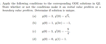 3. Apply the following conditions to the corresponding ODE solutions in Q2.
State whether or not the conditions make it an initial value problem or a
boundary value problem. Determine if solution is unique.
y(0) = 3, y'(0) = √5,
y(0) = 1, y(3π) = -1,
9
4'
(a)
(b)
(c)
(d)
y(0) = 3, y'(0)
y(0) = 0, y(1) = 1.
