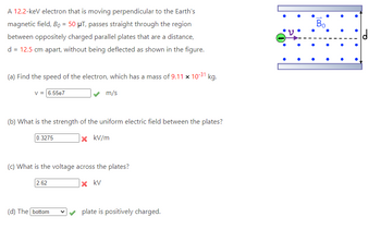 A 12.2-keV electron that is moving perpendicular to the Earth's
magnetic field, Bo = 50 μT, passes straight through the region
between oppositely charged parallel plates that are a distance,
d = 12.5 cm apart, without being deflected as shown in the figure.
31
kg.
(a) Find the speed of the electron, which has a mass of 9.11 × 10-³1 |
V = 6.55e7
m/s
(b) What is the strength of the uniform electric field between the plates?
0.3275
x kv/m
(c) What is the voltage across the plates?
2.62
x kv
(d) The bottom
V
plate is positively charged.
Bo
·
O