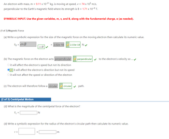 An electron with mass, m = 9.11 x 10-³1 kg, is moving at speed, v = 74 x 105 m/s,
perpendicular to the Earth's magnetic field where its strength is B = 1.71 x 10-6 T.
SYMBOLIC INPUT. Use the given variables, m, v, and B, along with the fundamental charge, e (as needed).
(1 of 3) Magnetic Force
(a) Write a symbolic expression for the size of the magnetic force on the moving electron then calculate its numeric value.
FB = evB
evB✔✔
= 2.02e-18
(b) The magnetic force on the electron acts perpendicular
O it will affect the electron's speed but not its direction
it will affect the electron's direction but not its speed
O it will not affect the speed or direction of the electron
2.03e-18 N✔✔
r =
(c) The electron will therefore follow a circular circular path.
perpendicular✔✔ to the electron's velocity so ... ✔
(2 of 3) Centripetal Motion
(d) What is the magnitude of the centripetal force of the electron?
F₁ =
N
(d) Write a symbolic expression for the radius of the electron's circular path then calculate its numeric value.
m