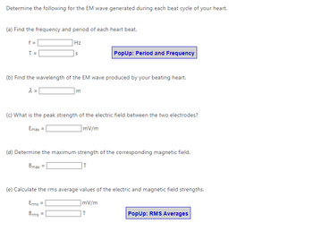 Determine the following for the EM wave generated during each beat cycle of your heart.
(a) Find the frequency and period of each heart beat.
Hz
f =
T =
S
(b) Find the wavelength of the EM wave produced by your beating heart.
λ =
PopUp: Period and Frequency
m
(c) What is the peak strength of the electric field between the two electrodes?
Emax =
]mV/m
Erms
Brms =
(d) Determine the maximum strength of the corresponding magnetic field.
Bmax =
T
(e) Calculate the rms average values of the electric and magnetic field strengths.
mV/m
T
PopUp: RMS Averages