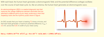 With each beat, the human heart generates a electromagnetic field, and the potential difference (voltage) oscillates
over the course of each beat cycle. So, like an antenna, the human heart generates an electromagnetic wave.
An electrocardiogram (EKG) is a medical diagnostic tool that
measures the voltage (difference) between electrodes that are
attached to different parts of your body, producing a chart that
(hopefully) looks like the rhythmic pulses shown in figure.
An EKG reveals that your heart is beating 72 times a minute, and
that each beat generates a maximum potential difference, Vmax =
3.5-mV, across the 0.35-m width of your chest cavity.
Use &o = 8.854 x 10-12 Nm²/C², Ho = 4 x 10-7 Tm/A, and c = 2.998 x 108 m/s.