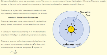 EM waves, like all other waves, are generated a source. The power of a source measures the rate that it radiates EM energy. The energy spreads
outward as the wave carries it away from the source so the amount crossing a given area decreases with distance.
The intensity at a given point measures the rate per unit area
that EM energy is being transported to that point (i.e. received).
Intensity = Source Power/Surface Area
The surface area takes into account the specific details of how
energy spreads outward as it radiates away from the source.
A light source that radiates uniformly in all directions like the
one shown in the figure is called isotropic or omni-directional.
The energy is spread uniformly across spherical surfaces that
are centered on the source so the intensity, , a distance, d,
from an isotropic source that with power, P, is given by:
Il
=
P
4zd²
Observation
Point
Surface Area = 4nd²