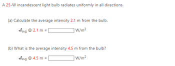 A 25-W incandescent light bulb radiates uniformly in all directions.
(a) Calculate the average intensity 2.1 m from the bulb.
lavg @ 2.1 m =
W/m²
(b) What is the average intensity 4.5 m from the bulb?
lavg @ 4.5 m =
W/m²