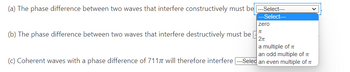 (a) The phase difference between two waves that interfere constructively must be ---Select---
---Select---
zero
TU
2π
a multiple of IT
an odd multiple of T
(c) Coherent waves with a phase difference of 7117 will therefore interfere ---Seled an even multiple of
(b) The phase difference between two waves that interfere destructively must be
protag