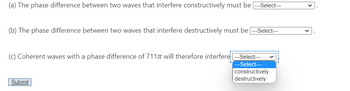 (a) The phase difference between two waves that interfere constructively must be ---Select---
(b) The phase difference between two waves that interfere destructively must be ---Select---
(c) Coherent waves with a phase difference of 7117 will therefore interfere ---Select---
---Select---
Submit
constructively
destructively