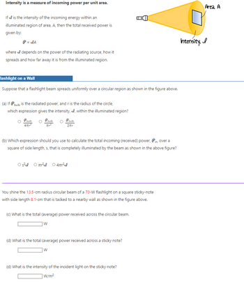 Intensity is a measure of incoming power per unit area.
If I is the intensity of the incoming energy within an
illuminated region of area, A, then the total received power is
given by:
P = JA
where I depends on the power of the radiating source, how it
spreads and how far away it is from the illuminated region.
lashlight on a Wall
Suppose that a flashlight beam spreads uniformly over a circular region as shown in the figure above.
(a) If P bulb is the radiated power, and r is the radius of the circle,
which expression gives the intensity, , within the illuminated region?
Pbulb
P bulb
4πr²
(b) Which expression should you use to calculate the total incoming (received) power, Pin, over a
square of side length, s, that is completely illuminated by the beam as shown in the above figure?
Os²el O² O 4πr²e
bulb
2ftr
You shine the 13.5-cm radius circular beam of a 70-W flashlight on a square sticky-note
with side length 8.1-cm that is tacked to a nearby wall as shown in the figure above.
(c) What is the total (average) power received across the circular beam.
W
(d) What is the total (average) power received across a sticky note?
W
(d) What is the intensity of the incident light on the sticky note?
W/m²
Area, A
Intensity. I