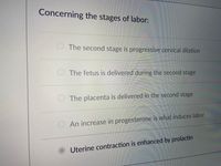 Concerning the stages of labor:
The second stage is progressive cervical dilation
The fetus is delivered during the second stage
The placenta is delivered in the second stage
O An increase in progesterone is what induces labor
Uterine contraction is enhanced by prolactin
