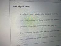 Monozygotic twins:
OAre related in every way like other siblings in the family
May cause complications during pregnancy and delivery
లొల
Develop from a single ovum fertilized by a single sperm
May or may not share the same placenta and membranes
O Is an example of two sperms fertilizing a single ovum
