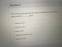 Question 4
2
Two functional groups that are present in all amino acids are the
group and the
group.
carboxyl; amine
hydroxyl; amide
acetal; amine
carboxyl; phosphate ester
carbonyl; amide
