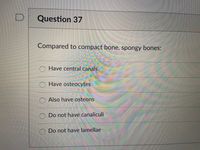 Question 37
Compared to compact bone, spongy bones:
O Have central canals
O Have osteocytes
O Also have osteons
O Do not have canaliculi
O Do not have lamellae
