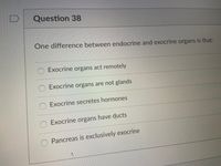 Question 38
One difference between endocrine and exocrine organs is that:
Exocrine organs act remotely
O Exocrine organs are not glands
Exocrine secretes hormones
O Exocrine organs have ducts
Pancreas is exclusively exocrine
