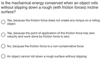 Is the mechanical energy conserved when an object rolls
without slipping down a rough (with friction forces) incline
surface?
Yes, because the friction force does not create any torque on a rolling
object
Yes, because the point of application of the friction force has zero
velocity and work done by friction force is zero
O No, because the friction force is a non-conservative force
An object cannot roll down a rough surface without slipping
