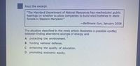 Read the excerpt.
"The Maryland Department of Natural Resources has rescheduled public
hearings on whether to allow companies to build wind turbines In state
forests in Westem Maryland."
-Baltimore Sun, January 2008
The situation described in the news article illustrates a possible conflict
between finding alternative sources of energy and
A protecting the environment.
B funding national defense.
C enhancing the quality of education.
D promoting economic equity.
