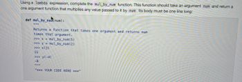 Using a lambda expression, complete the mul_by_num function. This function should take an argument num and return a
one argument function that multiplies any value passed to it by num. Its body must be one line long:
def mul_by_nunum):
Returns a function that takes one argument and returns num
times that argument.
>>> x = mul_by_num(5)
>> y = mul_by_num(2)
>>> X (3)
15
>>> y(-4)
-8
IIIII
"*** YOUR CODE HERE ***"