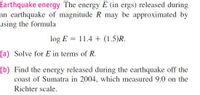 Earthquake energy The energy E (in ergs) released during
an earthquake of magnitude R may be approximated by
using the formula
log E = 11.4 + (1.5)R.
(a) Solve for E in terms of R.
(b) Find the energy released during the earthquake off the
coast of Sumatra in 2004, which measured 9.0 on the
Richter scale.
