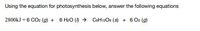 **Photosynthesis Equation Analysis**

Using the equation for photosynthesis below, answer the following questions:

\[ 2800 \, \text{kJ} + 6 \, \text{CO}_2 \, (g) + 6 \, \text{H}_2\text{O} \, (l) \rightarrow \text{C}_6\text{H}_{12}\text{O}_6 \, (s) + 6 \, \text{O}_2 \, (g) \]

**Explanation:**

This equation represents the process of photosynthesis, in which carbon dioxide (\(\text{CO}_2\)) and water (\(\text{H}_2\text{O}\)) are converted into glucose (\(\text{C}_6\text{H}_{12}\text{O}_6\)) and oxygen (\(\text{O}_2\)) using light energy, which is represented as 2800 kJ. The substances are in different states of matter, as indicated by the symbols: (g) for gas, (l) for liquid, and (s) for solid.