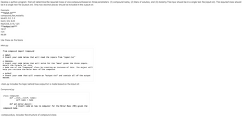 Develop a python program that will determine the required mass of one compound based on three parameters: (1) compound name, (2) liters of solution, and (3) molarity The input should be in a single text file (input.txt). The required mass should
be in a single text file (output.txt). Only two decimal places should be included in the output.txt.
Example:
***input.txt***
compound, liter,molarity
NH4CI, 0.1, 2.5
NaCl, 0.5, 0.25
Na2CO3, 0.75, 1.25
***output.txt***
13.37
7.31
99.36
Use these as the basis.
Main.py
from compound import Compound
# INPUT.
# Insert your code below that will read the inputs from "input.txt"
# PROCESS.
# Insert your code below that will solve for the "mass" given the three inputs.
Recall the formula for this.
# Make use of the "Compound" class by creating an instance of this. The object will
help you retrieve the Molar Mass of the compound.
# OUTPUT.
# Insert your code that will create an "output.txt" and contain all of the output.
masses.
-main.py includes the logic behind how output.txt is made based on the input.txt
Compound.py
class Compound:
definit__(self, name):
self.name = name
def get_molar_mass():
# Insert code on how to computer for the Molar Mass (MM) given the
compound name.
-compound.py. includes the structure of compound class