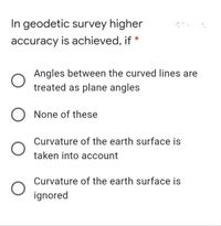 In geodetic survey higher
accuracy is achieved, if *
Angles between the curved lines are
treated as plane angles
None of these
Curvature of the earth surface is
taken into account
Curvature of the earth surface is
ignored
