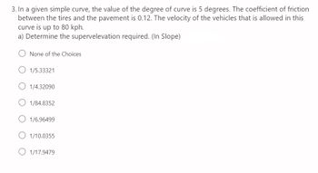 3. In a given simple curve, the value of the degree of curve is 5 degrees. The coefficient of friction
between the tires and the pavement is 0.12. The velocity of the vehicles that is allowed in this
curve is up to 80 kph.
a) Determine the supervelevation required. (In Slope)
None of the Choices
1/5.33321
1/4.32090
1/84.8352
1/6.96499
1/10.0355
1/17.9479