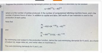 Suppose the process of producing lightweight parkas by Polly's Parkas is described by the function
q=40K04(L-40)0.6
where q is the number of parkas produced, K the number of computerized stitching-machine hours, and L the
number of person-hours of labor. In addition to capital and labor, $40 worth of raw materials is used in the
production of each parka.
Note that
and
да
ак
=40(0.4)K 0.60 (L-40)0.6
да
=40K04 (0.6)(L-40) 0.4
-0.40
aL
By minimizing cost subject to the production function, derive the cost-minimizing demands for K and L as a functi
of output (q), wage rates (w), and rental rates on machines (r).
The cost-minimizing demands for K and Lare