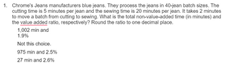 1. Chrome's Jeans manufacturers blue jeans. They process the jeans in 40-jean batch sizes. The
cutting time is 5 minutes per jean and the sewing time is 20 minutes per jean. It takes 2 minutes
to move a batch from cutting to sewing. What is the total non-value-added time (in minutes) and
the value added ratio, respectively? Round the ratio to one decimal place.
1,002 min and
1.9%
Not this choice.
975 min and 2.5%
27 min and 2.6%