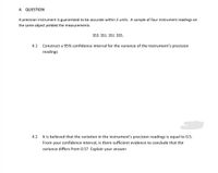 4. QUESTION
A precision instrument is guaranteed to be accurate within 2 units. A sample of four instrument readings on
the same object yielded the measurements
353 351 351 355.
4.1
Construct a 95% confidence interval for the variance of the instrument's precision
readings
4.2 It is believed that the variation in the instrument's precision readings is equal to 0.5.
From your confidence interval, is there sufficient evidence to conclude that the
variance differs from 0.5? Explain your answer

