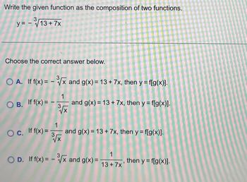 Write the given function as the composition of two functions.
3
y = -√√13+7x
Choose the correct answer below.
A. If f(x) = -√x and g(x) = 13 + 7x, then y = f[g(x)].
OB. If f(x) =
Oc. If f(x)=
1
³√x
3
1
3³√x
and g(x) = 13+ 7x, then y = f[g(x)].
and g(x) = 13 + 7x, then y = f[g(x)].
OD. If f(x) = -³√x and g(x) =
1
13+7x'
then y = f[g(x)].