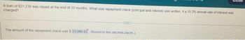 A loan of $21,238 was repaid at the end of 10 months. What size repayment check (principal and interest) was written, if a 10.3% annual rate of interest was
charged?
CUC
The amount of the repayment check was $ 23,060 93 (Round to two decimal places)