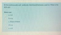 If X is continaonsly and uniformly distributerd between and 10. What is the
Select one:
a.0.6
E None of these
e.08
