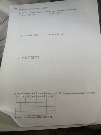 Hardware & Architecture HW #5-100 Pts
1. (25 Pts - 5 Pts Each) Reduce the following expressions using Boolean Algebra
a) A+ ABC + AB
b) ABC + ABC + C
c) ABC + ABC + ABC
d) AC + AB+ AB
e) (A + B)C + (CD) + B
2. (6 Pts) Prove that AB + B = A + B using a truth table. Input combinations must be sequential.
A
B B AB AB + B A+ B
Explain how this proves the relationship.