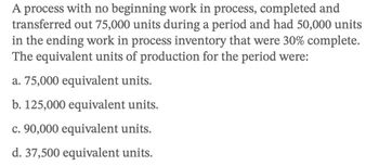 A process with no beginning work in process, completed and
transferred out 75,000 units during a period and had 50,000 units
in the ending work in process inventory that were 30% complete.
The equivalent units of production for the period were:
a. 75,000 equivalent units.
b. 125,000 equivalent units.
c. 90,000 equivalent units.
d. 37,500 equivalent units.