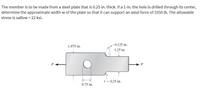 The member is to be made from a steel plate that is 0.25 in. thick. If a 1-in. the hole is drilled through its center,
determine the approximate width w of the plate so that it can support an axial force of 3350 lb. The allowable
stress is sallow = 22 ksi.
1.875 in.
0.125 in.
1.25 in.
O
0.75 in.
r = 0.25 in.