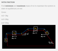 WITH FRICTION
Find minimum and maximum mass of m1 to maintain the system in
state of equilibrium; at rest.
Given:
m2-3kg
m3-10kg
m4-23kg
M3
Ms.0.2
M₂ = 0.1
my
M₁
M₂
Ms=0.2
M₁ = 0.1
L 0₁=20°
Ms=0.2
M₂ = 0.1
Ð₂ = 30°