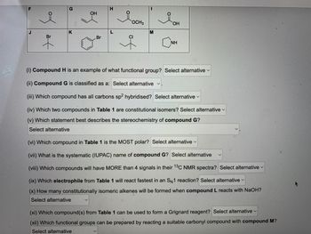 J
of
Br
G
K
OH
Br
H
L
OCH 3
of
1
M
OH
NH
(i) Compound H is an example of what functional group? Select alternative
(ii) Compound G is classified as a: Select alternative ✓.
(iii) Which compound has all carbons sp2 hybridised? Select alternative ✓
(iv) Which two compounds in Table 1 are constitutional isomers? Select alternative
(v) Which statement best describes the stereochemistry of compo G?
Select alternative
(vi) Which compound in Table 1 is the MOST polar? Select alternative
(vii) What is the systematic (IUPAC) name of compound G? Select alternative
(viii) Which compounds will have MORE than 4 signals in their 13C NMR spectra? Select alternative
(ix) Which electrophile from Table 1 will react fastest in an SN1 reaction? Select alternative
(x) How many constitutionally isomeric alkenes will be formed when compound L reacts with NaOH?
Select alternative
(xi) Which compound(s) from Table 1 can be used to form a Grignard reagent? Select alternative
(xii) Which functional groups can be prepared by reacting a suitable carbonyl compound with compound M?
Select alternative