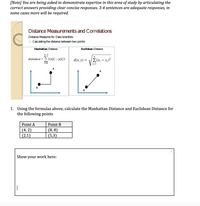 [Note] You are being asked to demonstrate expertise in this area of study by articulating the
correct answers providing clear concise responses. 3-4 sentences are adequate responses, in
some cases more will be required.
Distance Measurements and Correlations
Distance Measures for Data Scientists
O Caculating the distance between two points
Manhattan Distance
Euclidean Distance
n-1
distance = > |(x[i] – y[i])|
d(x, y) = /E(x; – y;)?
i=0
i=1
1. Using the formulas above, calculate the Manhattan Distance and Euclidean Distance for
the following points
Point A
Point B
(4, 2)
(2,1)
(8, 8)
(5,3)
Show your work here:
