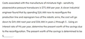 Costs associated with the manufacture of miniature high-sensitivity
piezoresistive pressure transducers is $75,000 per year. A clever industrial
engineer found that by spending $20,000 now to reconfigure the
production line and reprogram two of the robotic arms, the cost will go
down to $49, 000 next year and $58,000 in years 2 through 5. Using an
interest rate of 9% per year, determine the present worth of the savings due
to the reconfiguration. The present worth of the savings is determined to be
$