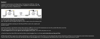 Question 2:
Consider the system shown in the figure below. The frames have 8,000 bits, ACKS are
negligible in size, and the frame processing time is negligible at intermediate nodes. The
speed of light in the fiber is 200,000 Km/sec.
40 Kbps
0.5 sec RTT
Wireless
10 Mbp
100 Km
Fiber
40 Kbps
0.5 sec RTT
Wireless
A
B
a) Assume that the frame transmission is error-free. Find the effective data throughput from
A to B when each wireless link uses Stop and Wait.
Hint: The effective data throughput through the system is equal to that of the bottleneck link.
b) Repeat the calculation assuming now that Stop and Wait is used on the complete path
between A and B.
Assume for questions c and d that the wireless links each have a BER of 1×10-5, the ACK transmissions are error free, and the fiber link is error free.
Note: when the wireless links are not error free, the achievable throughput drops to
(1-FER) multiplied by the error free effective data throughput of the system, where FER is the frame error rate.
c) Find the Frame Error Rate (FER), then find the effective data throughput from A to B when each wireless link uses Stop and Wait.
d) When Stop and Wait is used on the complete path between A and B, the Frame is error free if there is no error during the first wireless transmission and there is no error during the second wireless transmission.
Find the Frame Error Rate FER in this case, then find the effective data throughput from A to B assuming now that Stop and Wait is used on the complete path between A and B.