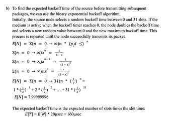 b) To find the expected backoff time of the source before transmitting subsequent
packages, we can use the binary exponential backoff algorithm.
Initially, the source node selects a random backoff time between 0 and 31 slots. If the
medium is active when the backoff timer reaches 0, the node doubles the backoff time
and selects a new random value between 0 and the new maximum backoff time. This
process is repeated until the node successfully transmits its packet.
E[N]
Σ(η 0 → ∞)n
(pd ≤)
Σ(η = 0 → ∞).x²
Σ(n = 0→∞)x"
Σ(η = 0 ->> ∞)nx"
E[N] = {(n = 0 →31)n * (¹)
=
=
=
n-1
=
=
1
1-x
*
1
X
(1-x)²
2
2
(1-x)²
n
1
2
31
1 * (-²) ¹ + 2 * (¹) + +31* (¹)
2
E[N] ≈ 7.99999996
n
The expected backoff time is the expected number of slots times the slot time:
E[T] = E[N] * 20µsec = 160µsec