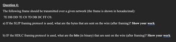 Question 4:
The following frame should be transmitted over a given network (the frame is shown in hexadecimal):
7E DB DD 7E C0 7D DB DC FF C0.
a) If the SLIP framing protocol is used; what are the bytes that are sent on the wire (after framing)? Show your work
b) IF the HDLC framing protocol is used, what are the bits (in binary) that are sent on the wire (after framing)? Show your work