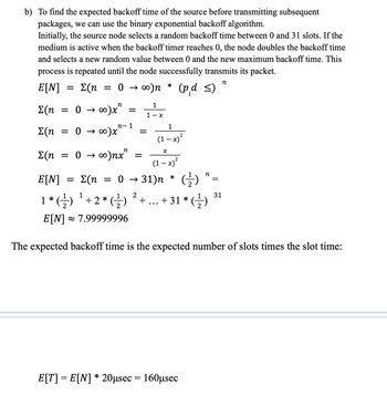 b) To find the expected backoff time of the source before transmitting subsequent
packages, we can use the binary exponential backoff algorithm.
Initially, the source node selects a random backoff time between 0 and 31 slots. If the
medium is active when the backoff timer reaches 0, the node doubles the backoff time
and selects a new random value between 0 and the new maximum backoff time. This
process is repeated until the node successfully transmits its packet.
n
E[N] Σ(η = 0 → ∞)n
Σ(η = 0 → ∞)x²
->
n-1
Σ(η = 0 → ∞0)x"
Σ(η
= 0 → ∞)nx"
=
1
1-x
X
(1-x)²
31)n * (1)
²+...+31*(-)
2
(p.d ≤)
1
(1 − x)²
E[N] Σ(η = 0
1
1 * (-¹) ¹² + 2 * (-¹)
E[N] ≈ 7.99999996
The expected backoff time is the expected number of slots times the slot time:
E[T] = E[N] * 20μsec = 160μsec
n
=
31