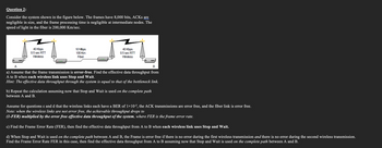 Question 2:
Consider the system shown in the figure below. The frames have 8,000 bits, ACKS are
negligible in size, and the frame processing time is negligible at intermediate nodes. The
speed of light in the fiber is 200,000 Km/sec.
40 Kbps
0.5 sec RTT
Wireless
dedidade
00000000000
10 Mbps
100 Km
Fiber
40 Kbps
0.5 sec RTT
Wireless
A
B
a) Assume that the frame transmission is error-free. Find the effective data throughput from
A to B when each wireless link uses Stop and Wait.
Hint: The effective data throughput through the system is equal to that of the bottleneck link.
b) Repeat the calculation assuming now that Stop and Wait is used on the complete path
between A and B.
Assume for questions c and d that the wireless links each have a BER of 1×10-5, the ACK transmissions are error free, and the fiber link is error free.
Note: when the wireless links are not error free, the achievable throughput drops to
(1-FER) multiplied by the error free effective data throughput of the system, where FER is the frame error rate.
c) Find the Frame Error Rate (FER), then find the effective data throughput from A to B when each wireless link uses Stop and Wait.
d) When Stop and Wait is used on the complete path between A and B, the Frame is error free if there is no error during the first wireless transmission and there is no error during the second wireless transmission.
Find the Frame Error Rate FER in this case, then find the effective data throughput from A to B assuming now that Stop and Wait is used on the complete path between A and B.