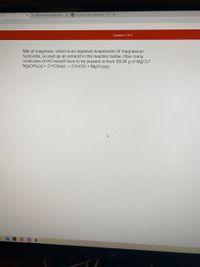 m101
G periodic table - Google Search
A How many moles of lithium hydr X
+
Question 7 of 8
Milk of magnesia, which is an aqueous suspension of magnesium
hydroxide, is used as an antacid in the reaction below. How many
molecules of HCI would have to be present to form 59.04 g of MgCl2?
Mg(OH):(s) + 2 HCI(aq) → 2 H2O(1) + MgCl2(aq)
DELL

