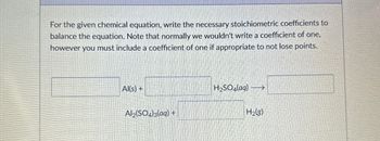 For the given chemical equation, write the necessary stoichiometric coefficients to
balance the equation. Note that normally we wouldn't write a coefficient of one,
however you must include a coefficient of one if appropriate to not lose points.
Al(s) +
H2SO4(aq) →
Al2(SO4)3(aq) +
H2(g)