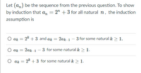 Let (am) be the sequence from the previous question. To show
by induction that an = 2" + 3 for all natural n, the induction
assumption is
ak =
- 2k + 3 and ak =
2ak 1
3 for some natural k > 1.
ak = 2ak 1 - 3 for some natural k > 1.
O ak =
2k + 3 for some natural k > 1.
