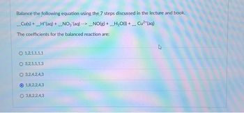 Balance the following equation using the 7 steps discussed in the lecture and book.
__Cu(s) + _H*(aq) + _NO₂ (aq) -->_NO(g) + H₂O(l) + __ Cu²+ (aq)
The coefficients for the balanced reaction are:
O 1.2.1.1.1.1
3,2,1,1,1,3
O 3,24,2,4,3
1,8,2,2,4,3
O 3,8,2,2,4,3