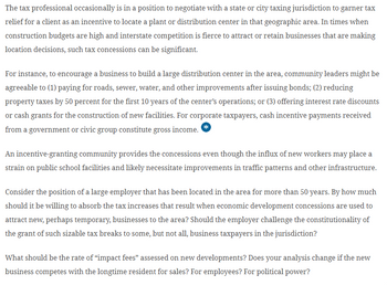 The tax professional occasionally is in a position to negotiate with a state or city taxing jurisdiction to garner tax
relief for a client as an incentive to locate a plant or distribution center in that geographic area. In times when
construction budgets are high and interstate competition is fierce to attract or retain businesses that are making
location decisions, such tax concessions can be significant.
For instance, to encourage a business to build a large distribution center in the area, community leaders might be
agreeable to (1) paying for roads, sewer, water, and other improvements after issuing bonds; (2) reducing
property taxes by 50 percent for the first 10 years of the center's operations; or (3) offering interest rate discounts
or cash grants for the construction of new facilities. For corporate taxpayers, cash incentive payments received
from a government or civic group constitute gross income.
An incentive-granting community provides the concessions even though the influx of new workers may place a
strain on public school facilities and likely necessitate improvements in traffic patterns and other infrastructure.
Consider the position of a large employer that has been located in the area for more than 50 years. By how much
should it be willing to absorb the tax increases that result when economic development concessions are used to
attract new, perhaps temporary, businesses to the area? Should the employer challenge the constitutionality of
the grant of such sizable tax breaks to some, but not all, business taxpayers in the jurisdiction?
What should be the rate of "impact fees" assessed on new developments? Does your analysis change if the new
business competes with the longtime resident for sales? For employees? For political power?