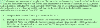 LO.2 Selma operates a contractor's supply store. She maintains her books using the cash method. At the end
of 2023, her accountant computes her accrual basis income that is used on her tax return. For 2023, Selma
had cash receipts of $1,400,000, which included $200,000 collected on accounts receivable from 2022 sales. It
also included the proceeds of a $100,000 bank loan. At the end of 2023, she had $250,000 in accounts
receivable from customers, all from 2023 sales.
a. Compute Selma's accrual basis gross revenues for 2023.
b. Selma paid cash for all of the purchases. The total amount paid for merchandise in 2023 was
$1,300,000. At the end of 2022, she had merchandise on hand with a cost of $150,000. At the end of
2023, the cost of merchandise on hand was $300,000. Compute Selma's gross income from
merchandise sales for 2023.